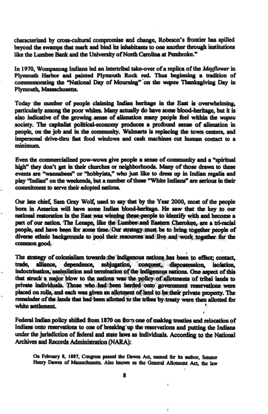 ‘characterized by cross-cultural compromise and change, Robeson’s frontier bas splled beyond the swamps that mark and bind itsinhabitants o one another through insttutions ke the Lumbee Bank and the Universiy of North Carolina at Pembroke.” In 1970, Wompanoag Indians led an interribal take-over of a eplica of the Mayflower in Plymouih Harbor and paiated Plymouth Rock red. Thus beginning a tradition of commemorating the “National Day of Mourning”™ on the wapsu Thanksgiving Day in Plymouth, Massachusetts. Today the aumber of people claiming Indian heritage in the East is overwhelming, particularly among the poor whits. Many actually do have some blood-heriage, but it is also indicaive of the growing.sense of alisnation many people foel within the wapsu society. The capitalist politcal-economy produces & profound sense of alienstion in ‘people, on the job and in the community. Walmarts is replacing the town centrs, and Impersonal defve-thra fht food windows and cask machines cut human contact %0 & ‘minimum. Even the commercialized pow-wows give peopl 8 sease of community and s “spiritual high" they don get n their hurches or neighborboods. Many of those drawn 10 these ‘events are “wannabees” or “hobbyists,” who just like to dress up in Indian regalia and play “Indias” on the weekends, but a oumber of these “White Indians” are seriousintheic commitmet to scve theie adopted natons. Our lte chief, Sam Gray Wolf used o say that by the Year 2000, most of the people born in America will have some Indian blood-heritage. He saw that the key 10 our ‘national restoration n the East was winaing these:people to identify with and become & part of our nation. The Leaspe, like the Lumbee:and Eastern Cherokse, are a trracial people, and have been for some time. Our stategy.must.be 10 bring togsther peopls of diverse ethnlc backgrounds to pool their resources and live and work together for the ‘common good.. mmarmw—mmhfl.—m-fi-hh—:u-&tm trade, allisnce, dependence, ~subjugation, dispossession, isolation, indoctrination, flwfl*h-&.hwilfln that sruck a maor blow 1o the natons was the.policy.of alloments of trbal lands o private individuals. Those who had been herded onto government reservations were: ‘placed on rolls, and each was given an allotment of land to be their private property. The mwum_u—mnmhhmmmwh whic setemeat. Feden i potc il fom 1870 0 o on o makia et nd elscatomof Indians onto reservations 10 one of bresking up the reservations and puttng the Indians under the juisdicton of federal and stae laws s individuals. According to the National Archives and Records Administration (NARA): On Febmary 8, 1887, Cangrss pssed the Dawes Ac, named fox ks muthr, Senater Heary Dawes of Masachuss. Also known u the Gener Alloment Act, i law